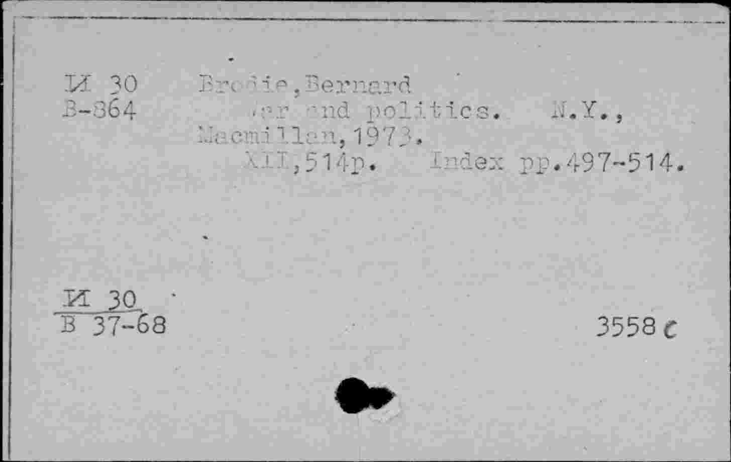 ﻿11 30 3-364
Brc ; ta , Bei’nard
<--r '.nd politics. N.Y., LI cm Ilan, 1973.
'■:,514p. Index pp.497-514.
-ia 30 • B 37-68
3558 c